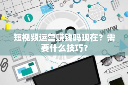 短视频运营赚钱吗现在？需要什么技巧？